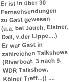 Er ist in über 30 
Fernsehsendungen 
zu Gast gewesen 
(u.a. bei Jauch, Elstner, 
Dall, v.der Lippe....) 
Er war Gast in 
zahlreichen Talkshows (Riverboat, 3 nach 9, 
WDR Talkshow, 
Kölner Treff...)) ....